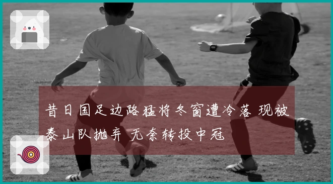 昔日国足边路猛将冬窗遭冷落 现被泰山队抛弃 无奈转投中冠