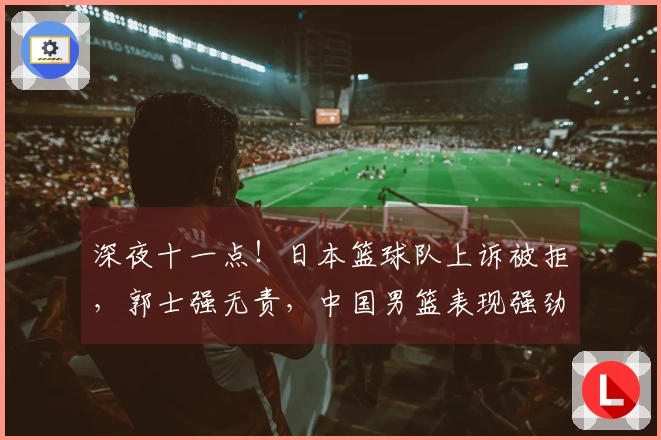 深夜十一点！日本篮球队上诉被拒，郭士强无责，中国男篮表现强劲