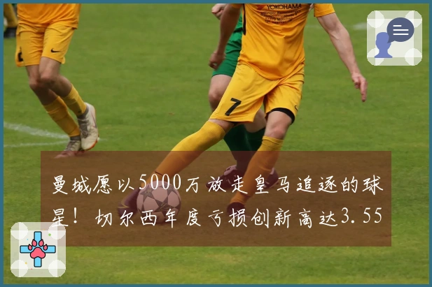 曼城愿以5000万放走皇马追逐的球星！切尔西年度亏损创新高达3.55亿！
