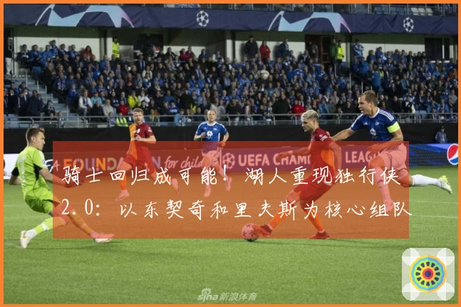 骑士回归成可能！湖人重现独行侠2.0：以东契奇和里夫斯为核心组队