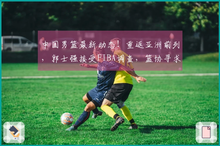 中国男篮最新动态！重返亚洲前列，郭士强接受FIBA调查，篮协寻求支持
