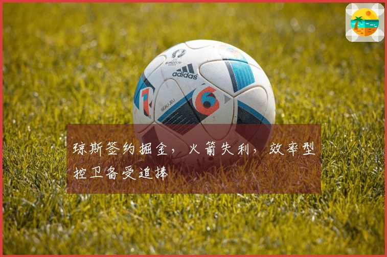 琼斯签约掘金，火箭失利，效率型控卫备受追捧