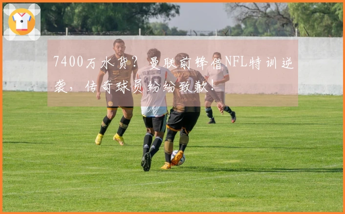 7400万水货？曼联前锋借NFL特训逆袭，传奇球员纷纷致歉！