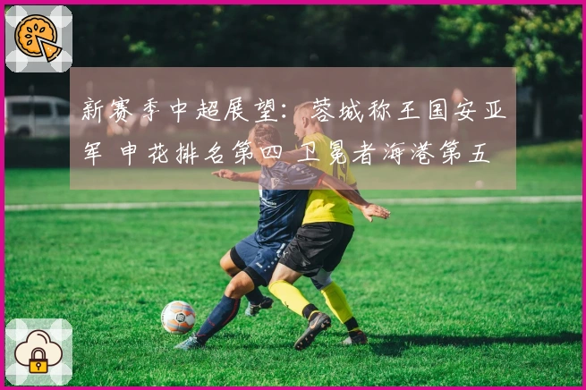 新赛季中超展望:蓉城称王国安亚军 申花排名第四 卫冕者海港第五