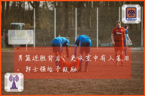 男篮连胜背后，更衣室中有人落泪，郭士强给予鼓励