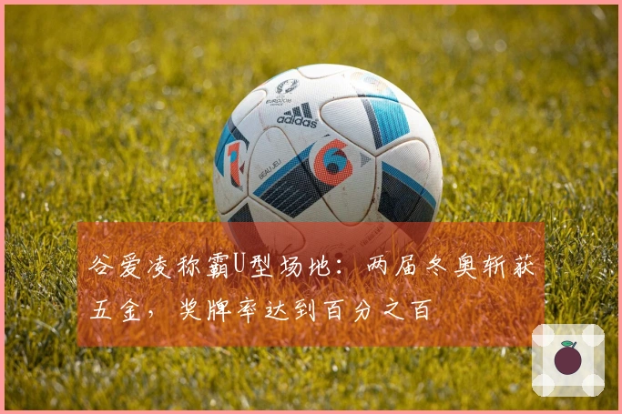 谷爱凌称霸U型场地：两届冬奥斩获五金，奖牌率达到百分之百