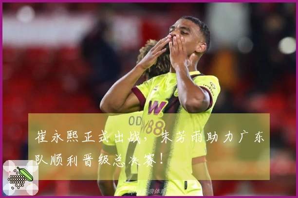 崔永熙正式出战，朱芳雨助力广东队顺利晋级总决赛！