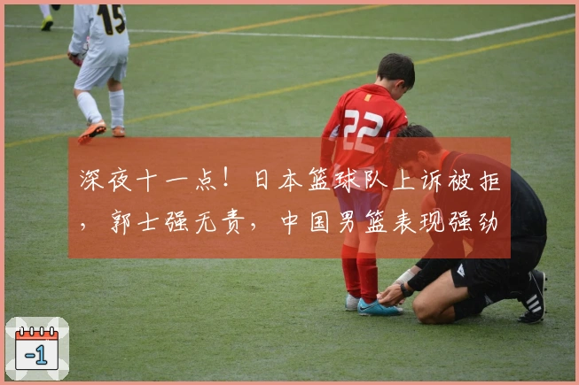 深夜十一点！日本篮球队上诉被拒，郭士强无责，中国男篮表现强劲