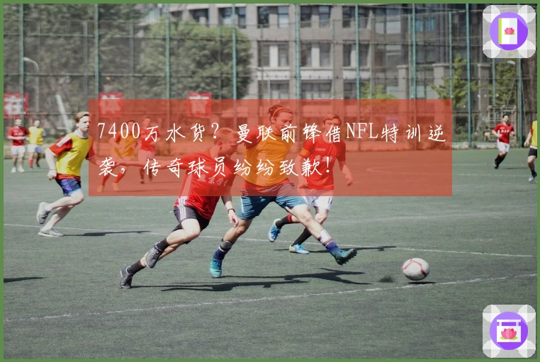 7400万水货？曼联前锋借NFL特训逆袭，传奇球员纷纷致歉！