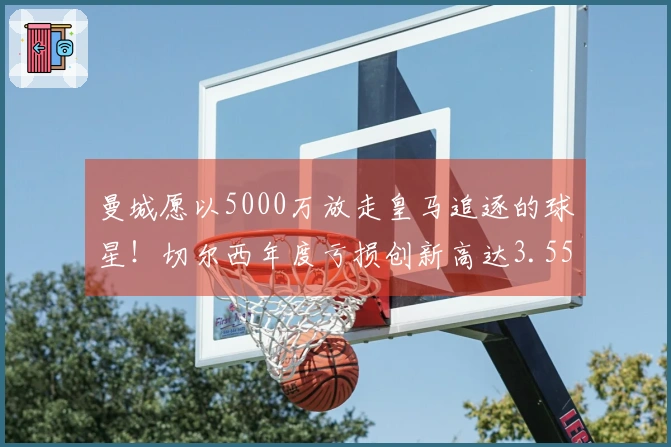 曼城愿以5000万放走皇马追逐的球星！切尔西年度亏损创新高达3.55亿！