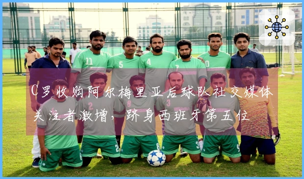 C罗收购阿尔梅里亚后球队社交媒体关注者激增，跻身西班牙第五位
