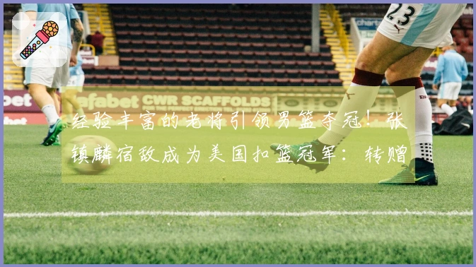 经验丰富的老将引领男篮夺冠！张镇麟宿敌成为美国扣篮冠军：转赠陌生人一辆汽车