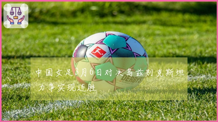 中国女足3月6日对决乌兹别克斯坦 力争实现连胜
