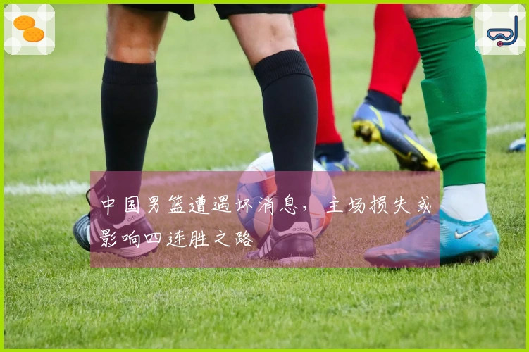 中国男篮遭遇坏消息，主场损失或影响四连胜之路