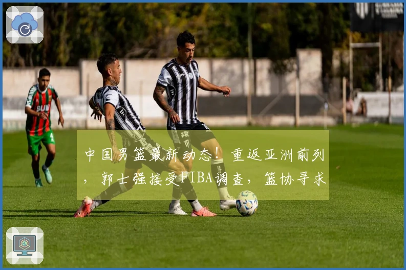 中国男篮最新动态！重返亚洲前列，郭士强接受FIBA调查，篮协寻求支持