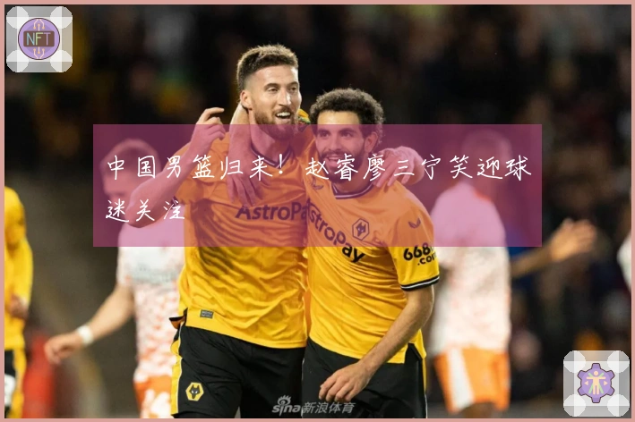 中国男篮归来！赵睿廖三宁笑迎球迷关注