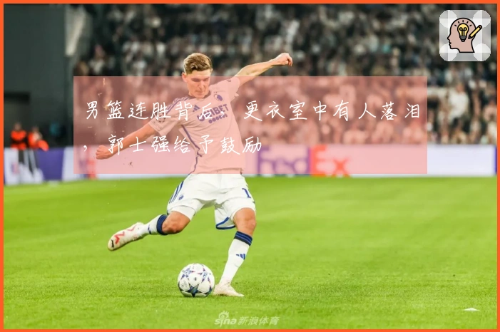 男篮连胜背后，更衣室中有人落泪，郭士强给予鼓励