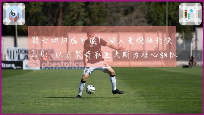 骑士回归成可能！湖人重现独行侠2.0：以东契奇和里夫斯为核心组队