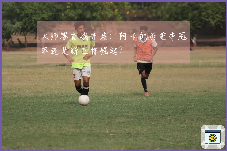 大师赛首战开启：阿卡能否重夺冠军还是新王将崛起？