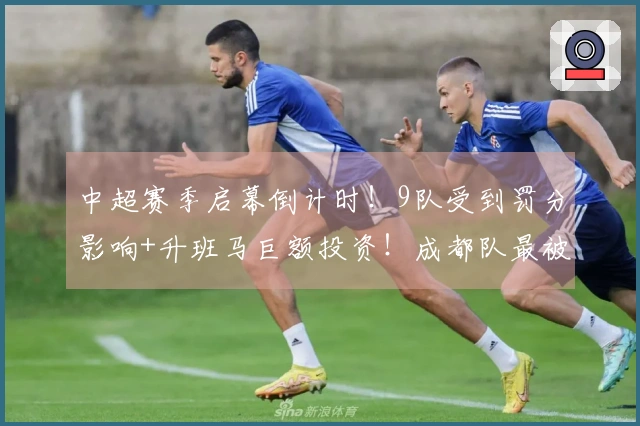 中超赛季启幕倒计时！9队受到罚分影响+升班马巨额投资！成都队最被看好争冠！