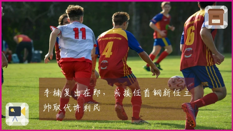 李楠复出在即，或接任首钢新任主帅取代许利民