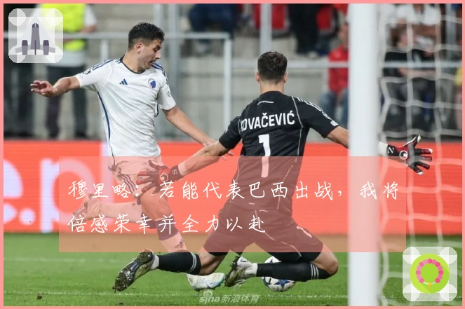 穆里略：若能代表巴西出战，我将倍感荣幸并全力以赴