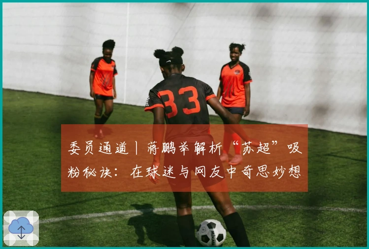 委员通道丨蒋鹏举解析“苏超”吸粉秘诀:在球迷与网友中奇思妙想,力求各地实现“即时响应”