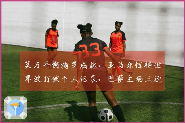 莱万平衡梅罗成就，亚马尔惊艳世界波打破个人记录，巴萨主场三连胜延续至11场