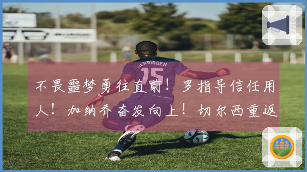 不畏噩梦勇往直前！罗指导信任用人！加纳乔奋发向上！切尔西重返前五！