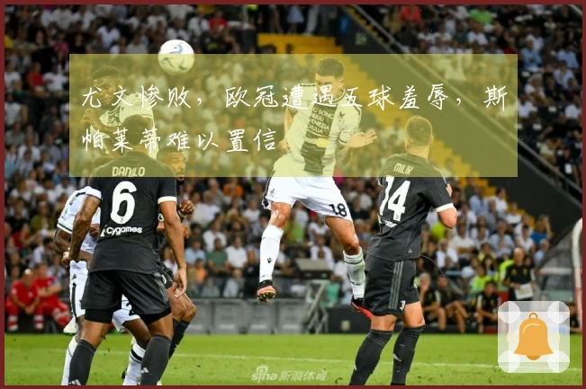 尤文惨败，欧冠遭遇五球羞辱，斯帕莱蒂难以置信
