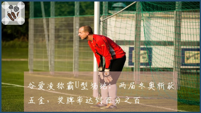 谷爱凌称霸U型场地：两届冬奥斩获五金，奖牌率达到百分之百