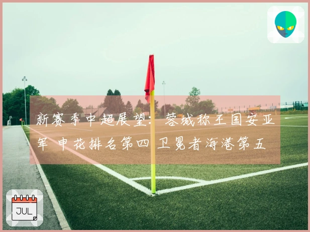 新赛季中超展望：蓉城称王国安亚军 申花排名第四 卫冕者海港第五