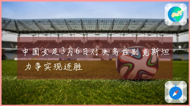中国女足3月6日对决乌兹别克斯坦 力争实现连胜